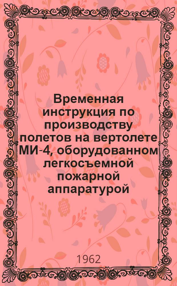 Временная инструкция по производству полетов на вертолете МИ-4, оборудованном легкосъемной пожарной аппаратурой : Утв. 6/III 1962 г