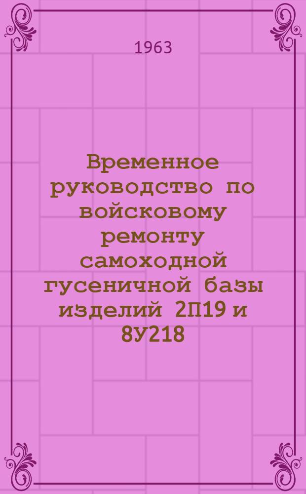 Временное руководство по войсковому ремонту самоходной гусеничной базы изделий 2П19 и 8У218 : Утв. Гл. бронетанковым упр. 27.IX.1962 г.
