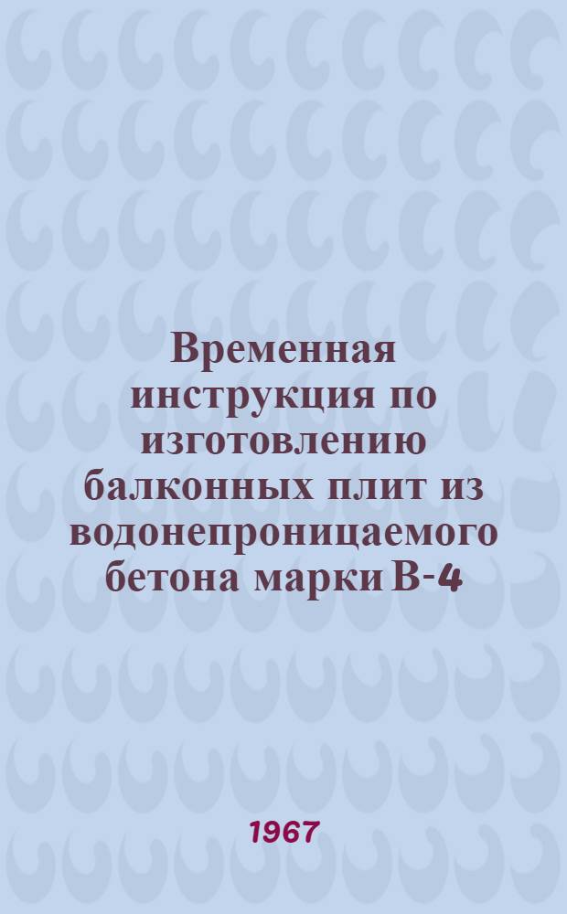 Временная инструкция по изготовлению балконных плит из водонепроницаемого бетона марки В-4 : ВСН 21-59-67 : Утв. 14/I 1967