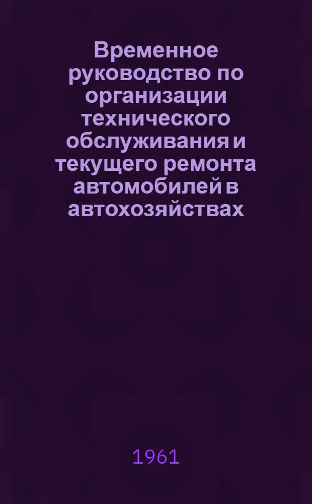 Временное руководство по организации технического обслуживания и текущего ремонта автомобилей в автохозяйствах : Утв. 8/VIII 1961 г