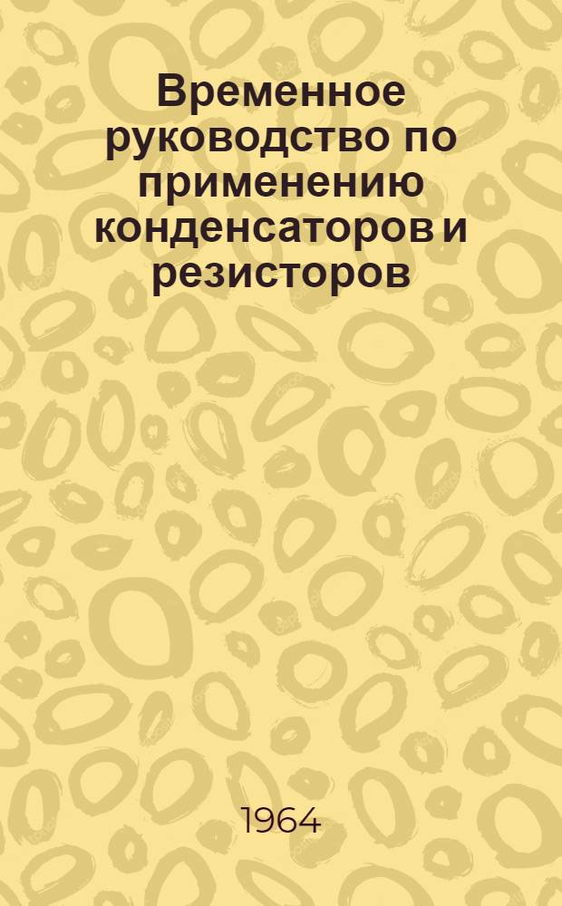 Временное руководство по применению конденсаторов и резисторов : НПО.465.000 : Утв. 28/VIII 1964 г.