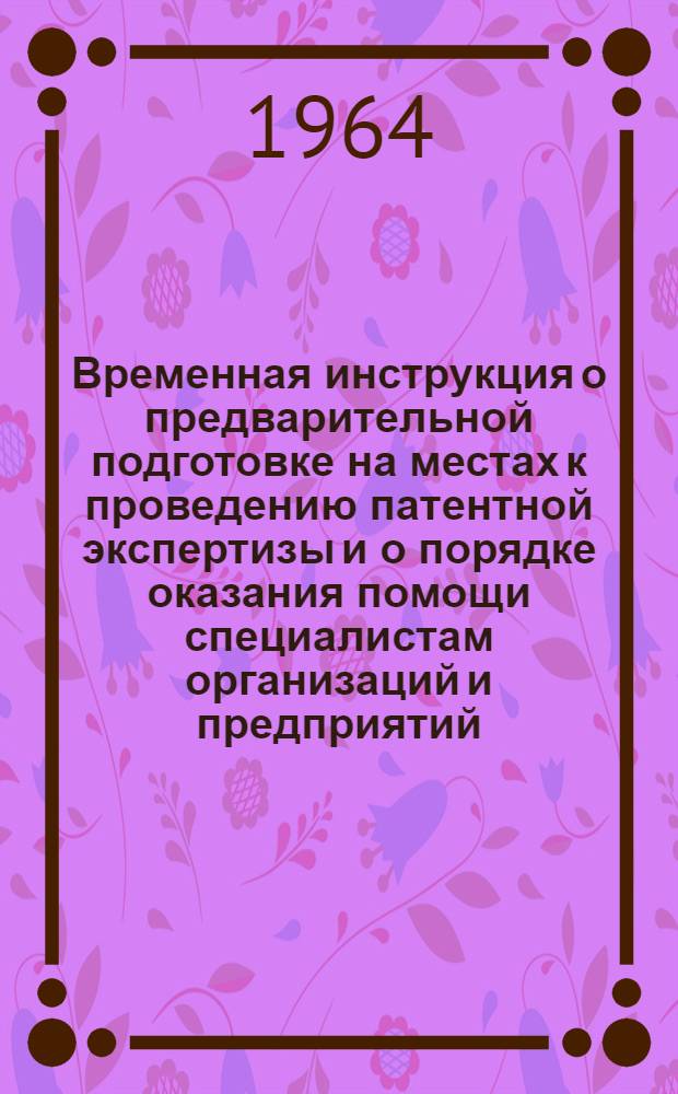 Временная инструкция о предварительной подготовке на местах к проведению патентной экспертизы и о порядке оказания помощи специалистам организаций и предприятий, прибывающим во Всесоюзную патентно-техническую библиотеку (ВПТБ) : Утв. Госком. по делам изобретений и открытий СССР 1/VII 1964 г.