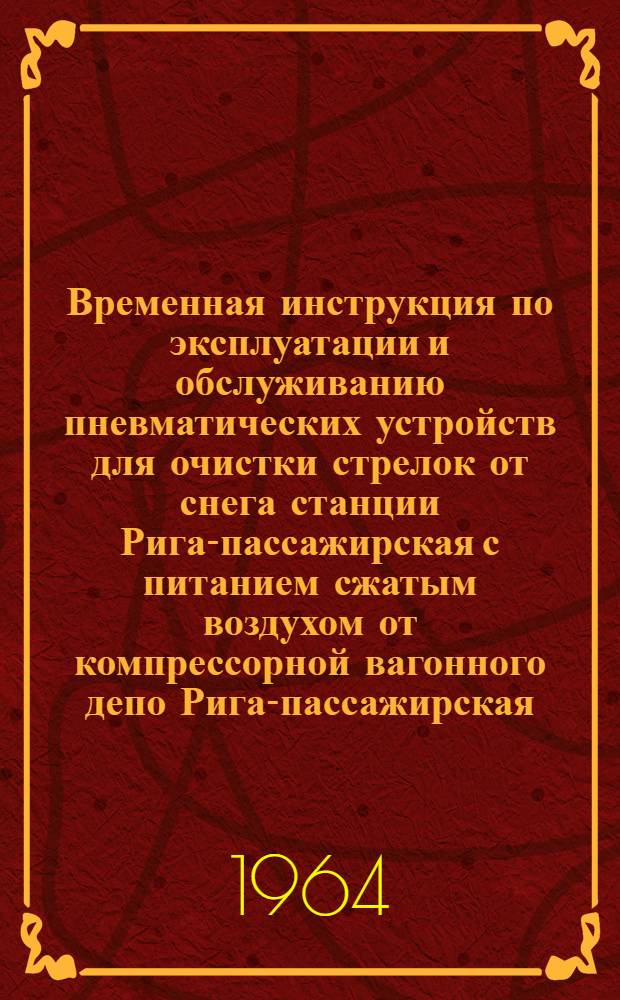 Временная инструкция по эксплуатации и обслуживанию пневматических устройств для очистки стрелок от снега станции Рига-пассажирская с питанием сжатым воздухом от компрессорной вагонного депо Рига-пассажирская : Утв. 31/I 1964 г