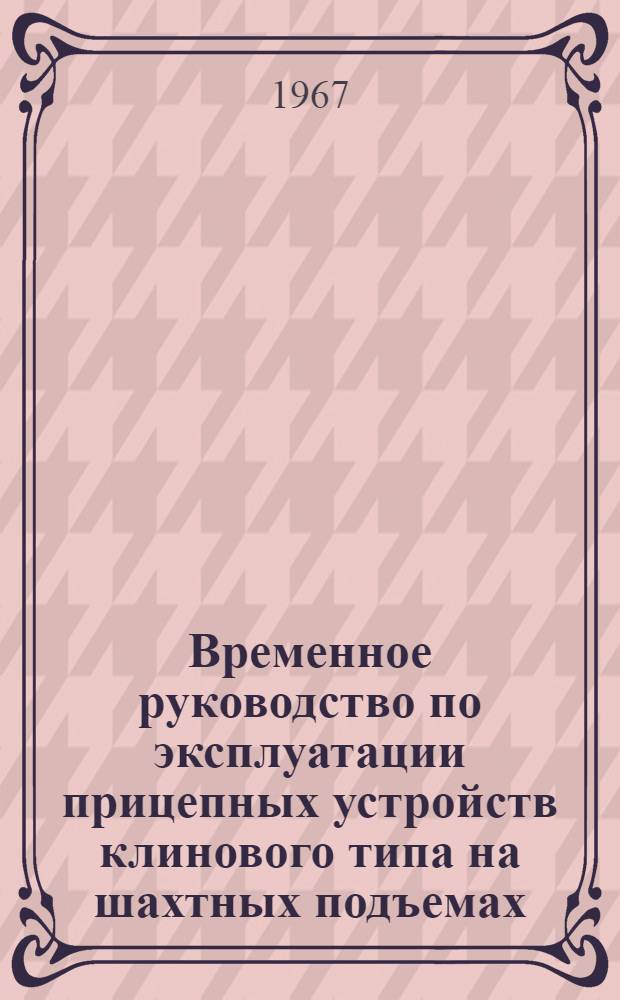 Временное руководство по эксплуатации прицепных устройств клинового типа на шахтных подъемах : Утв. упр. глав. механика и глав. энергетика МУП СССР 12/VI 1967 г.