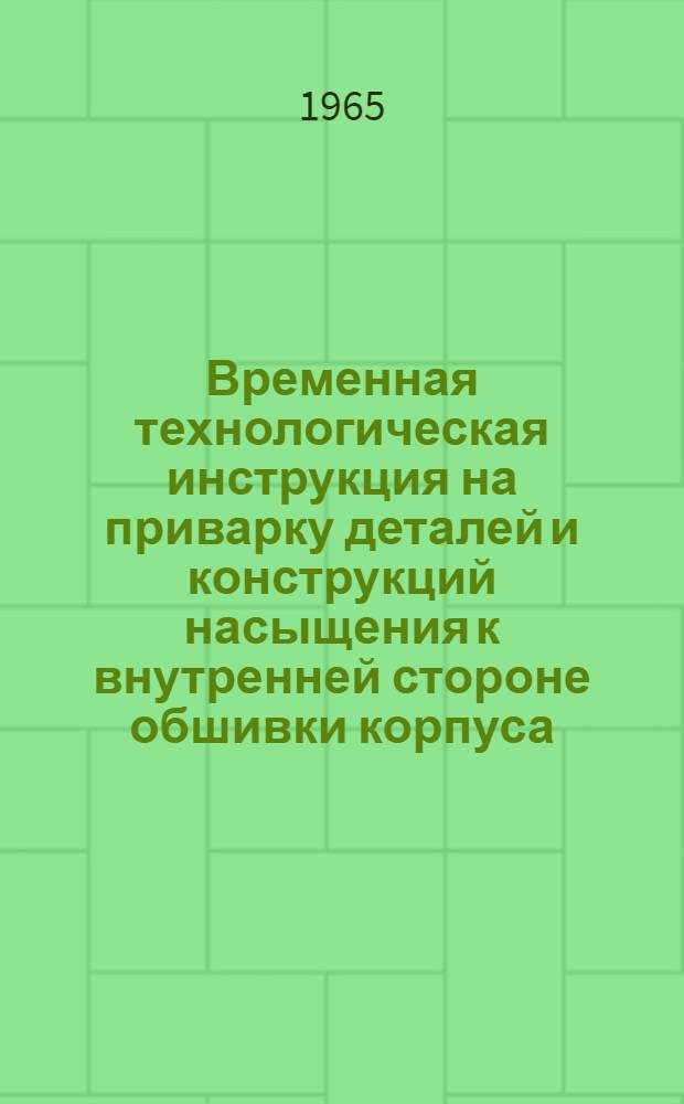 Временная технологическая инструкция на приварку деталей и конструкций насыщения к внутренней стороне обшивки корпуса : ВТИ-1139-65 : Утв. 27/VIII 1965 г. : Срок введ. с 1 ноября 1965 г