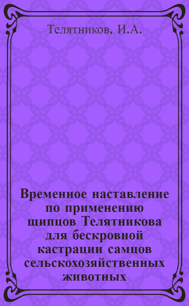 Временное наставление [по применению щипцов Телятникова для бескровной кастрации самцов сельскохозяйственных животных, пушных зверей и ампутации хвостов у мелкого рогатого скота : Утв. Вет. отд. М-ва производства и заготовок сельхозпродуктов БАССР 13/V 1963. г.