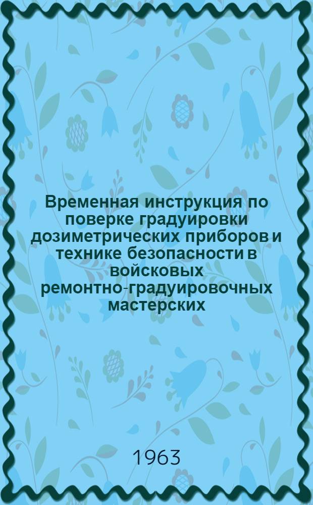 Временная инструкция по поверке градуировки дозиметрических приборов и технике безопасности в войсковых ремонтно-градуировочных мастерских : Утв. нач. хим. войск М-ва обороны СССР 11/III 1963