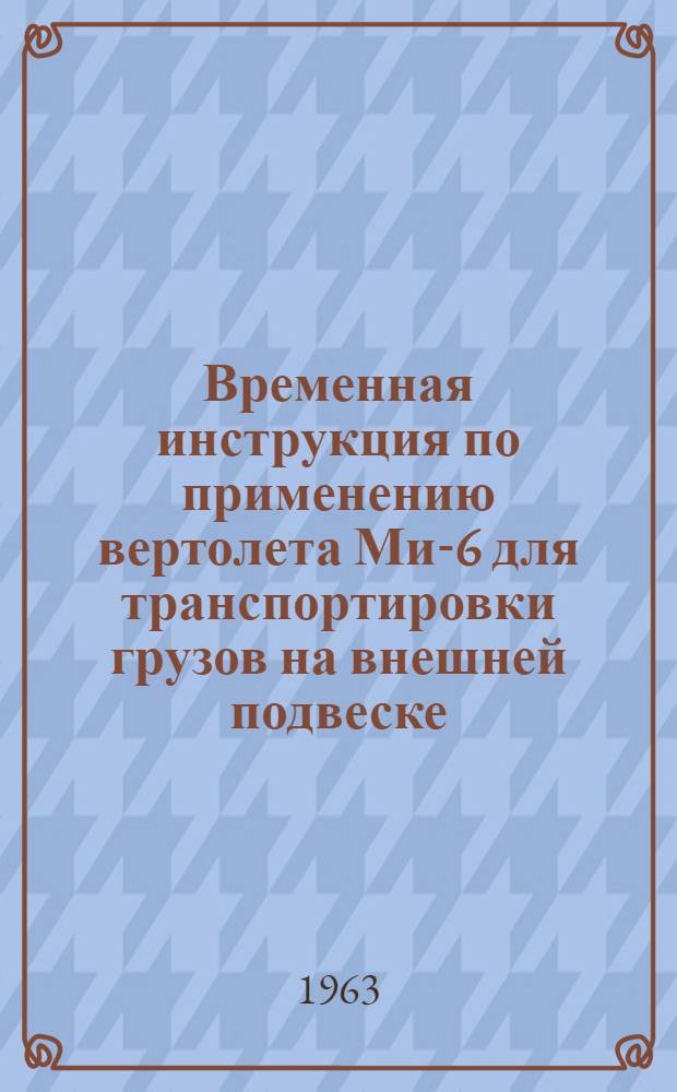 Временная инструкция по применению вертолета Ми-6 для транспортировки грузов на внешней подвеске : Утв. 5/VIII 1963 г