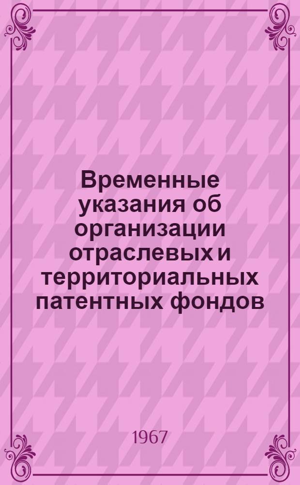 Временные указания об организации отраслевых и территориальных патентных фондов (ОИ-I-67) : Утв. Ком. по делам изобретений и открытий при Совете Министров СССР 25/III 1967 г. : Вводятся в действие с 15 мая 1967 г