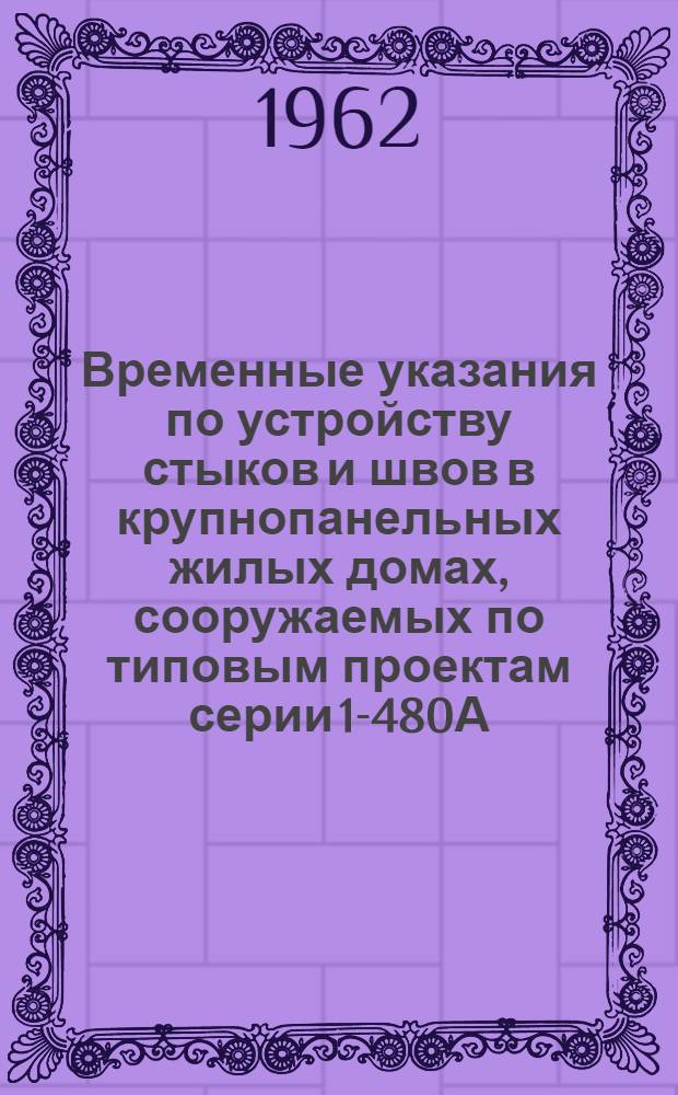 Временные указания по устройству стыков и швов в крупнопанельных жилых домах, сооружаемых по типовым проектам серии 1-480А : (РСН 89-62) : Утв. 8 окт. 1962 г