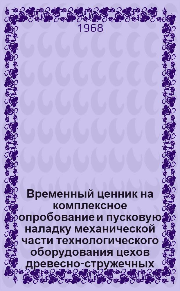 Временный ценник на комплексное опробование и пусковую наладку механической части технологического оборудования цехов древесно-стружечных, древесно-волокнистых плит, фанеры, древесной муки и оборудования целлюлозно-бумажного производства : Утв. 7/V 1968 г
