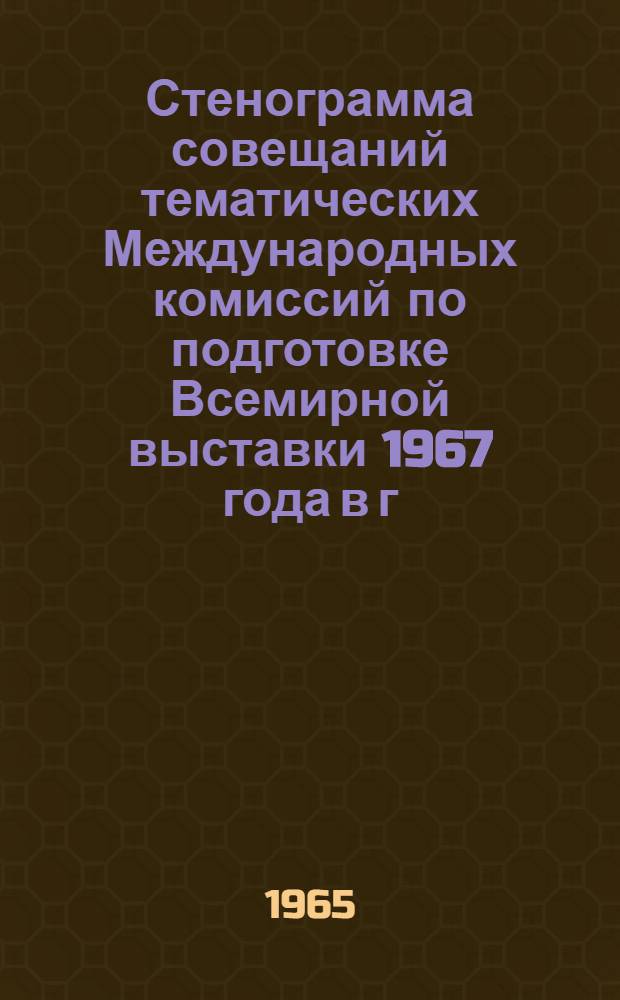 Стенограмма совещаний тематических Международных комиссий по подготовке Всемирной выставки 1967 года в г. Монреале : 1-6