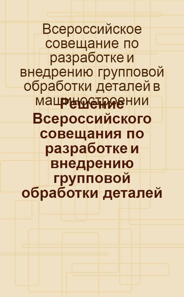 Решение Всероссийского совещания по разработке и внедрению групповой обработки деталей. (Ленинград, ноябрь 1960 г.) : Проект