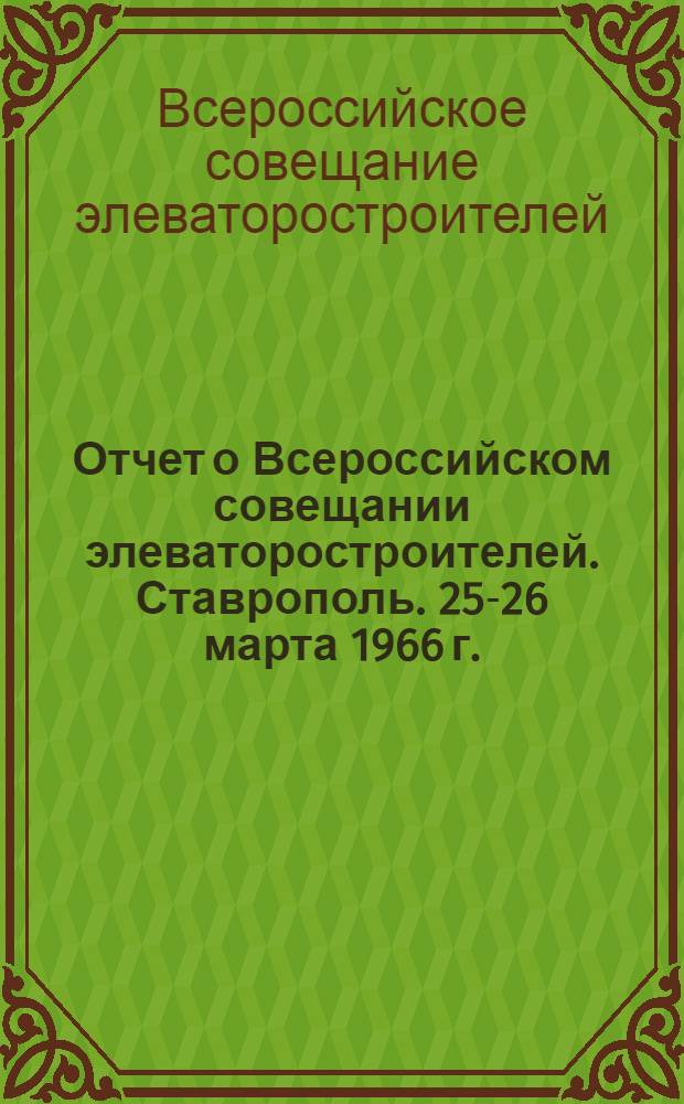 Отчет о Всероссийском совещании элеваторостроителей. [Ставрополь. 25-26 марта 1966 г.]