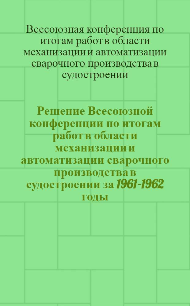 Решение Всесоюзной конференции по итогам работ в области механизации и автоматизации сварочного производства в судостроении за 1961-1962 годы. 10-13 декабря 1962 г.