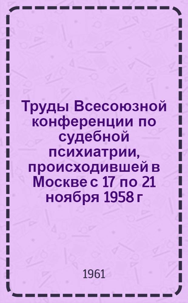Труды Всесоюзной конференции по судебной психиатрии, происходившей в Москве с 17 по 21 ноября 1958 г.