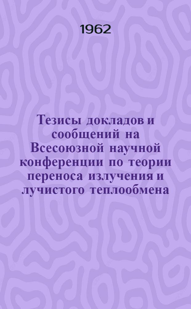 Тезисы докладов и сообщений на Всесоюзной научной конференции по теории переноса излучения и лучистого теплообмена, Москва, 21-27 июня 1962 г.