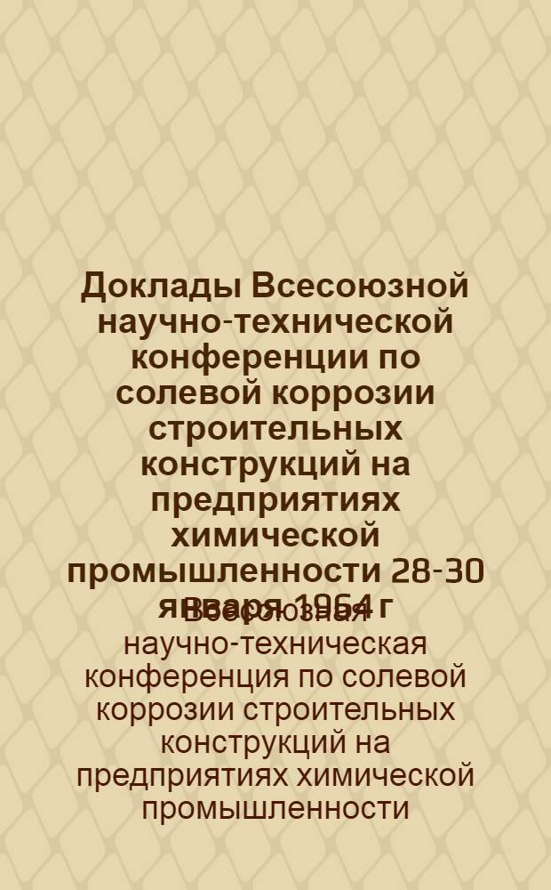 Доклады Всесоюзной научно-технической конференции по солевой коррозии строительных конструкций на предприятиях химической промышленности 28-30 января 1964 г.