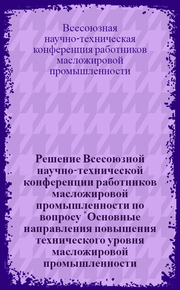 Решение Всесоюзной научно-технической конференции работников масложировой промышленности по вопросу "Основные направления повышения технического уровня масложировой промышленности, рационального и комплексного использования масличного сырья для увеличения производства продуктов питания на 1966-1970 гг." (Ленинград, 10-13 июня 1964 г.)