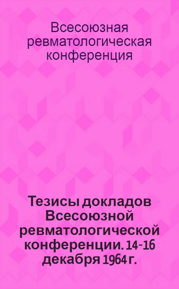 Тезисы докладов Всесоюзной ревматологической конференции. 14-16 декабря 1964 г.