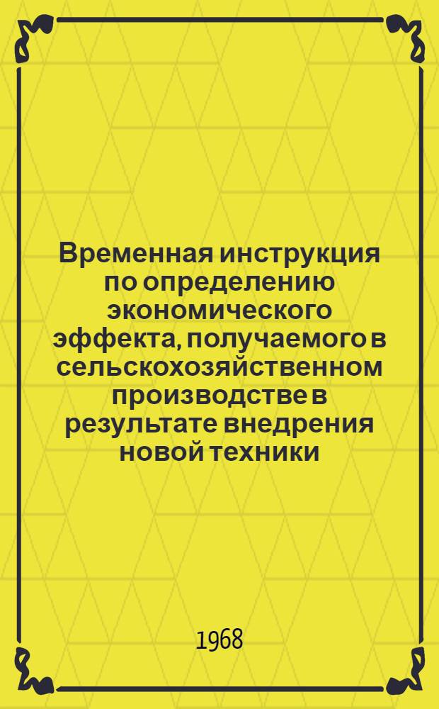 Временная инструкция по определению экономического эффекта, [получаемого в сельскохозяйственном производстве в результате внедрения новой техники : Утв. М-вом с. х. СССР 24/V 1968 г.