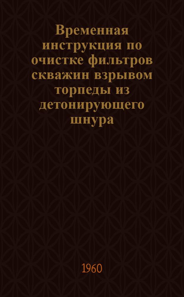Временная инструкция по очистке фильтров скважин взрывом торпеды из детонирующего шнура (ТДШ) : Утв. ГНТК Совета Министров РСФСР 7/IV 1960 г.