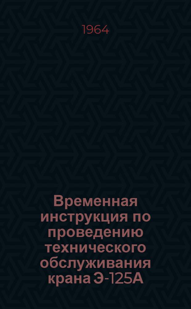 Временная инструкция по проведению технического обслуживания крана Э-125А : Утв. 26/VI 1964 г
