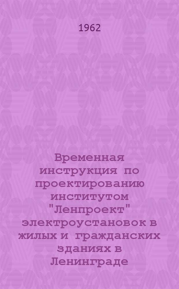 Временная инструкция по проектированию институтом "Ленпроект" электроустановок в жилых и гражданских зданиях в Ленинграде : Утв. 28/II 1962 г