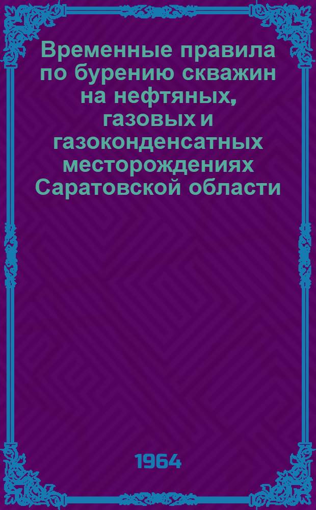 Временные правила по бурению скважин на нефтяных, газовых и газоконденсатных месторождениях Саратовской области : Утв. Упр. нефтяной и газовой пром-сти Приволжского совнархоза 23/I 1963 г.