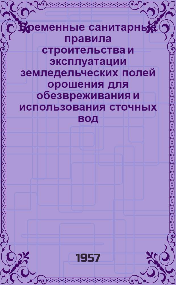 Временные санитарные правила строительства и эксплуатации земледельческих полей орошения для обезвреживания и использования сточных вод : Утв. Гос. сан. инспекцией СССР 30.V.1957 г