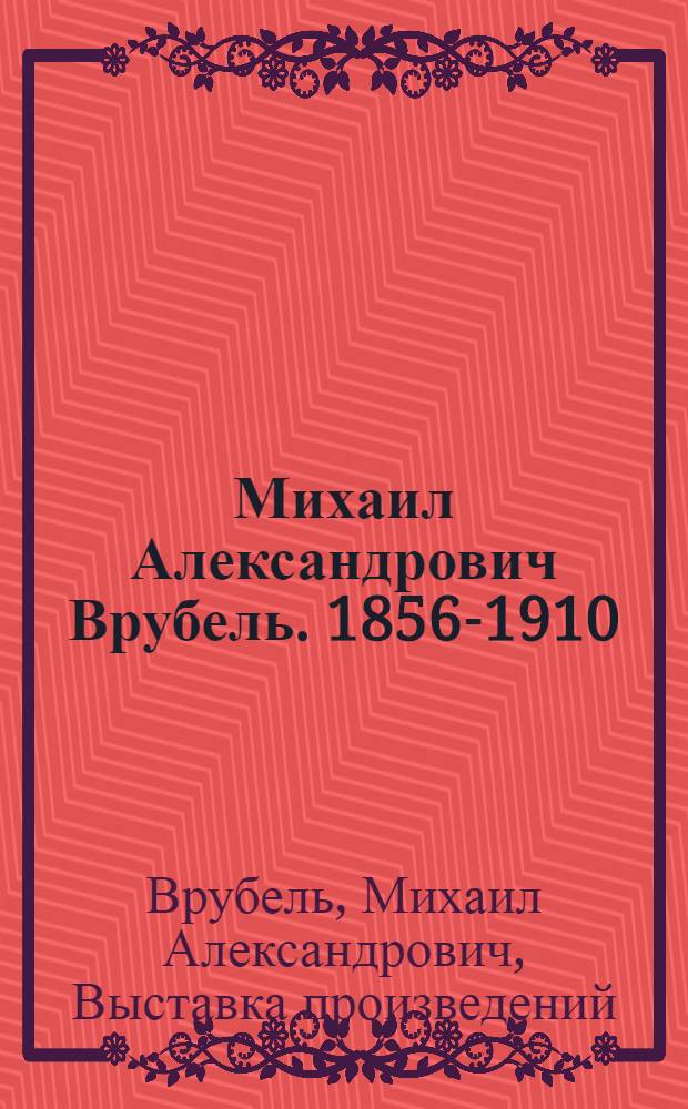 Михаил Александрович Врубель. 1856-1910 : Выставка произведений : К 100-летию со дня рождения : Каталог