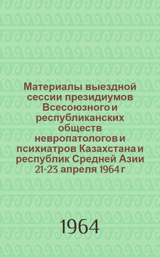 Материалы выездной сессии президиумов Всесоюзного и республиканских обществ невропатологов и психиатров Казахстана и республик Средней Азии 21-23 апреля 1964 г.
