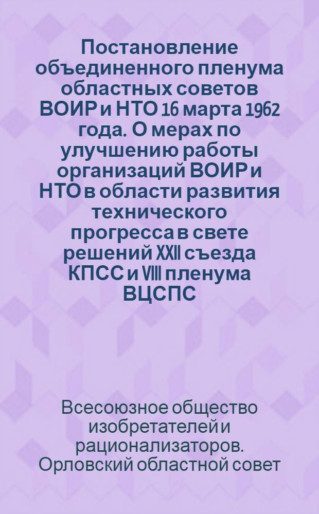 Постановление объединенного пленума областных советов ВОИР и НТО 16 марта 1962 года .[О мерах по улучшению работы организаций ВОИР и НТО в области развития технического прогресса в свете решений XXII съезда КПСС и VIII пленума ВЦСПС]