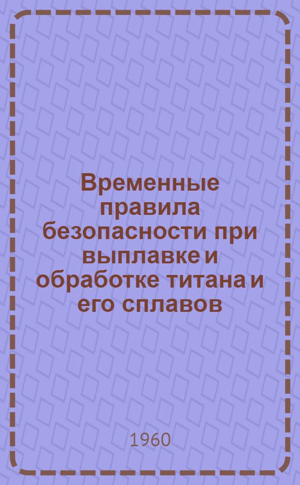 Временные правила безопасности при выплавке и обработке титана и его сплавов : Утв. ЦК Профсоюза рабочих авиац. и оборонной пром-сти 24/III 1960 г.