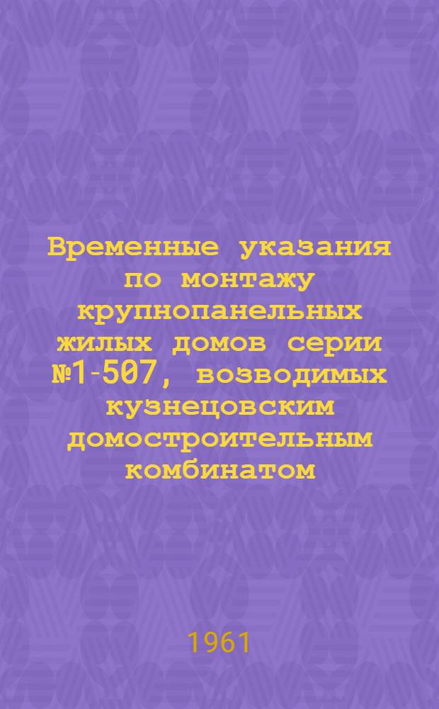Временные указания по монтажу крупнопанельных жилых домов серии № 1-507, возводимых кузнецовским домостроительным комбинатом (ДСК-4) в Ленинграде : Утв. 16/Х 1961 г
