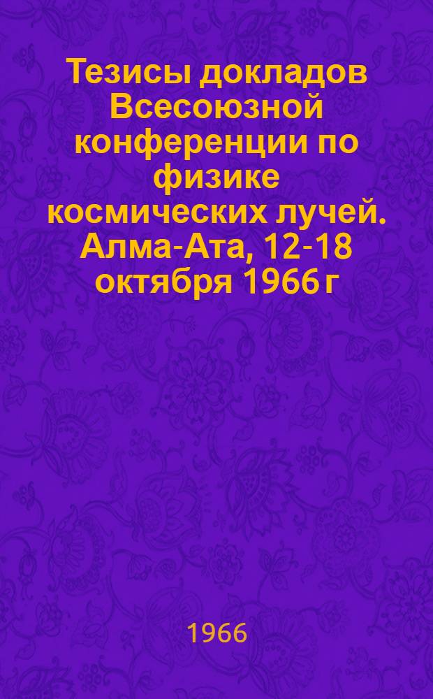 Тезисы докладов Всесоюзной конференции по физике космических лучей. Алма-Ата, 12-18 октября 1966 г : Ч. 2. Ч. 2 : Космофизическое направление