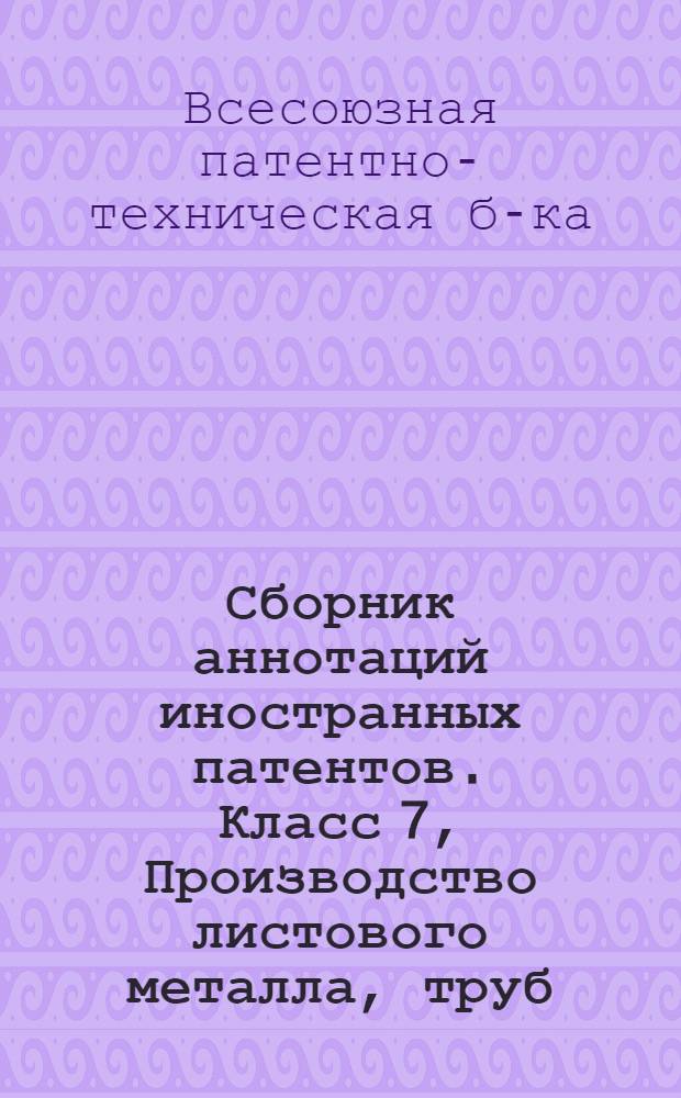 Сборник аннотаций иностранных патентов. Класс 7, Производство листового металла, труб, проволоки и их переработки, также прокатка металлов