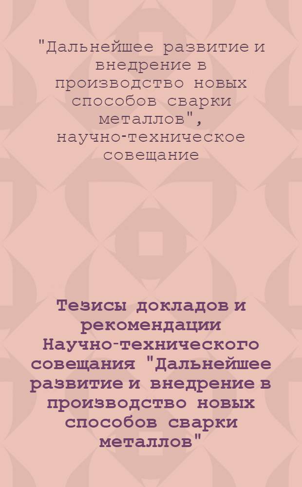 Тезисы докладов и рекомендации Научно-технического совещания "Дальнейшее развитие и внедрение в производство новых способов сварки металлов"