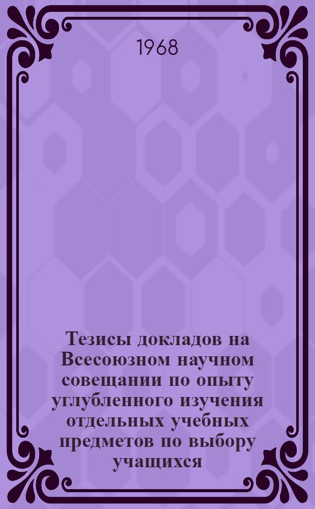 Тезисы докладов на Всесоюзном научном совещании по опыту углубленного изучения отдельных учебных предметов по выбору учащихся : (Факультативные занятия, специальные классы и школы) : 1-