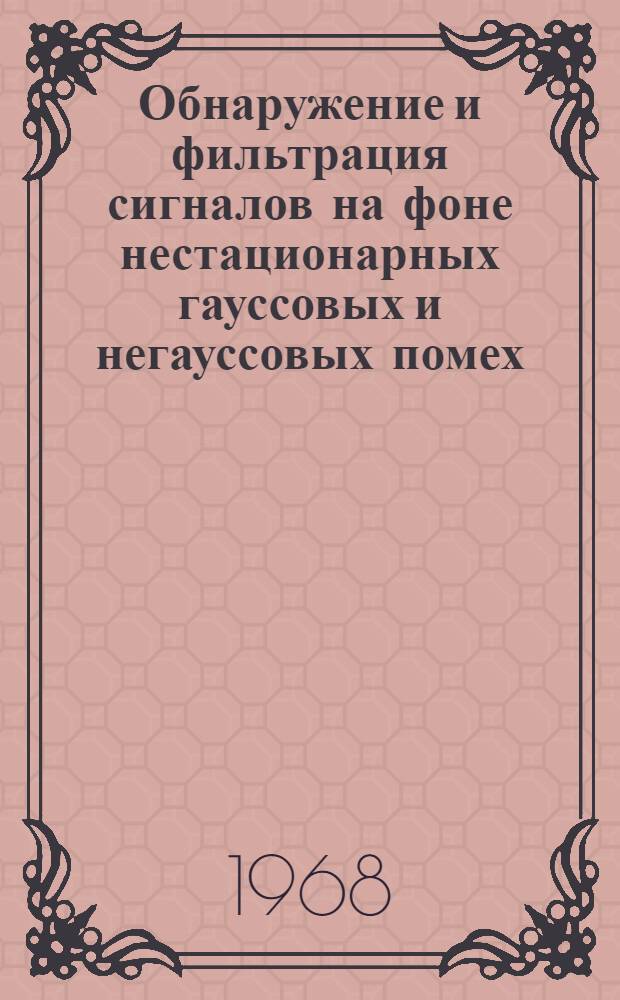 Обнаружение и фильтрация сигналов на фоне нестационарных гауссовых и негауссовых помех : Реферативный обзор по материалам отечеств. и зарубеж. печати за 1965-1967 гг. и I полугод.ие1968 г
