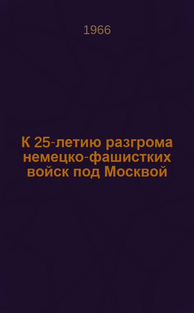 К 25-летию разгрома немецко-фашистких войск под Москвой : (Материал в помощь лекторам и докладчикам на собраниях трудящихся и молодежи)