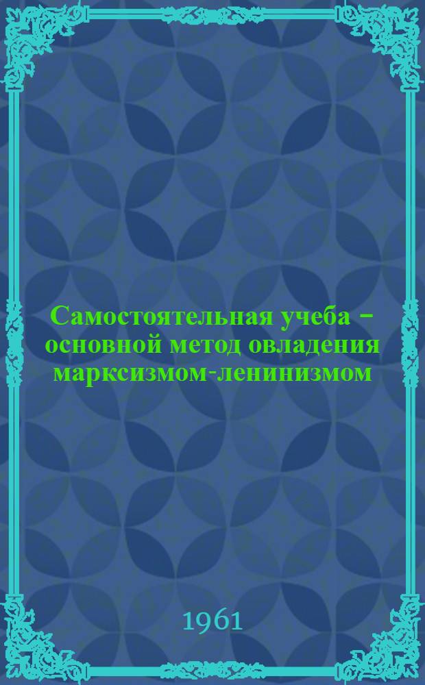 Самостоятельная учеба - основной метод овладения марксизмом-ленинизмом : (Из опыта полит. самообразования в Барнаульской гор. парт. организации)
