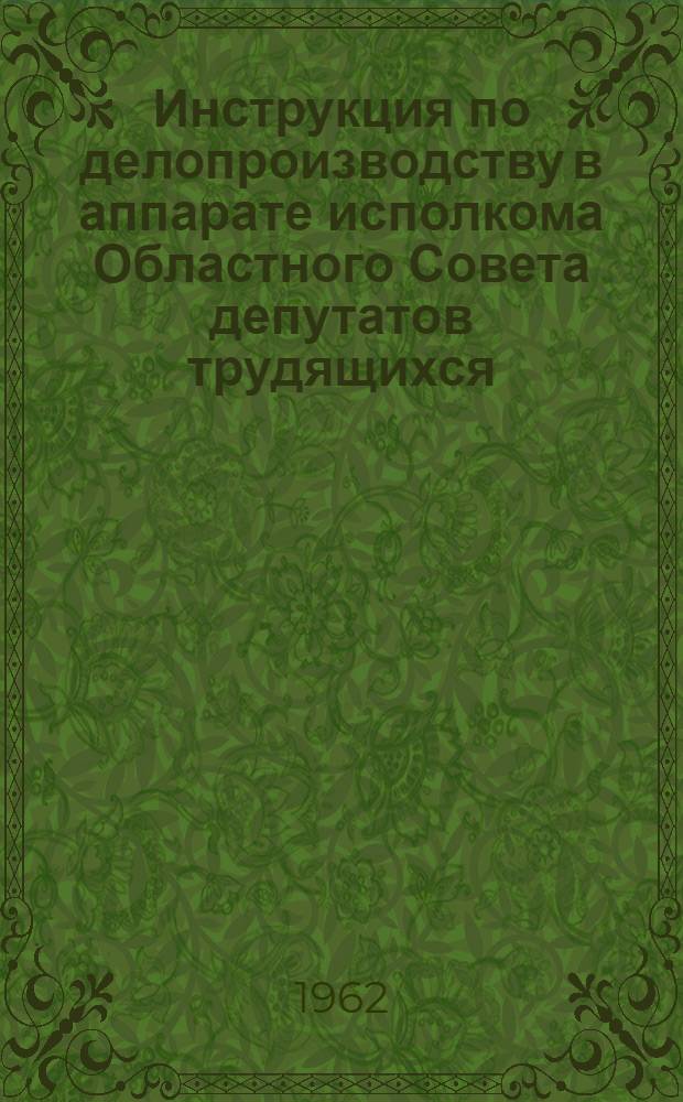 Инструкция по делопроизводству в аппарате исполкома Областного Совета депутатов трудящихся : Утв. 6/IV 1962 г