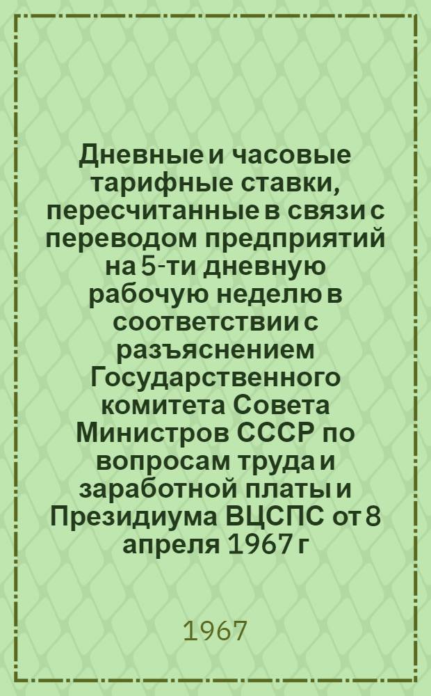 Дневные и часовые тарифные ставки, пересчитанные в связи с переводом предприятий на 5-ти дневную рабочую неделю в соответствии с разъяснением Государственного комитета Совета Министров СССР по вопросам труда и заработной платы и Президиума ВЦСПС от 8 апреля 1967 г. № 4/П-10, для рабочих, оплачиваемых по постановлениям ЦК КПСС и Совета Министров СССР от 7 августа 1958 г. № 897 и 2 июня 1959 г. № 600