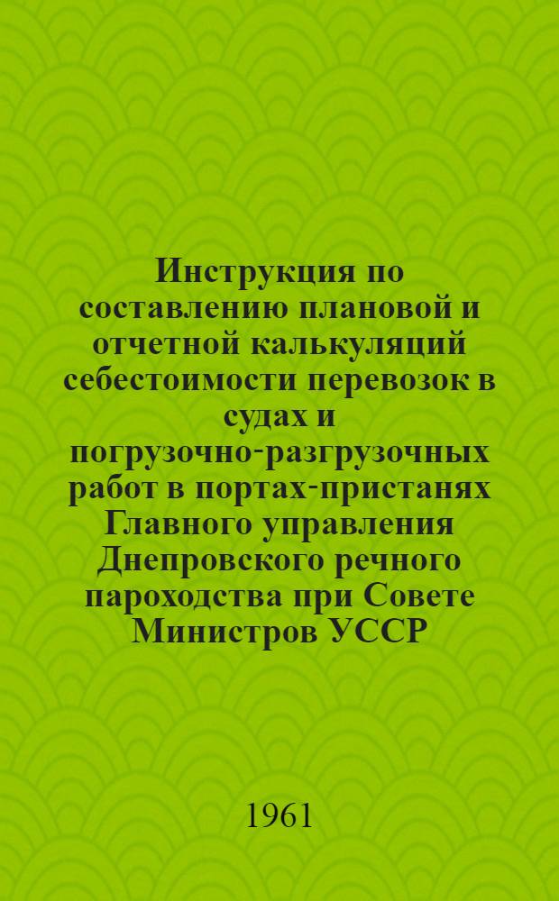 Инструкция по составлению плановой и отчетной калькуляций себестоимости перевозок в судах и погрузочно-разгрузочных работ в портах-пристанях Главного управления Днепровского речного пароходства при Совете Министров УССР : Утв. 30/XII 1960 г.