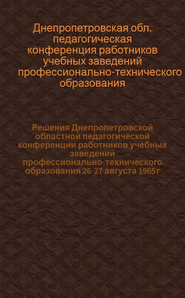 Решения Днепропетровской областной педагогической конференции работников учебных заведений профессионально-технического образования 26-27 августа 1965 г.