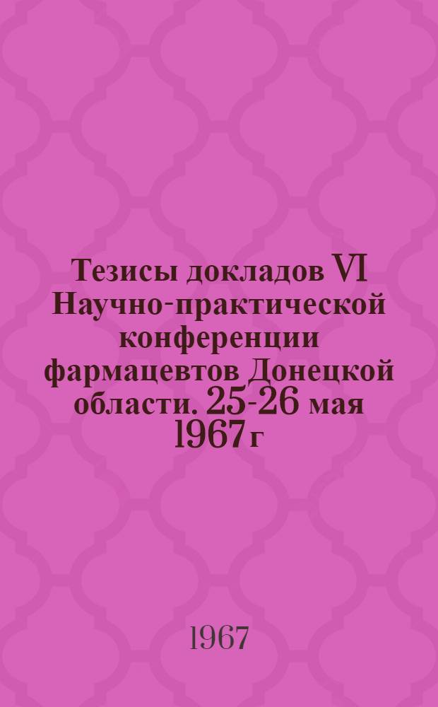 Тезисы докладов VI Научно-практической конференции фармацевтов Донецкой области. 25-26 мая 1967 г.