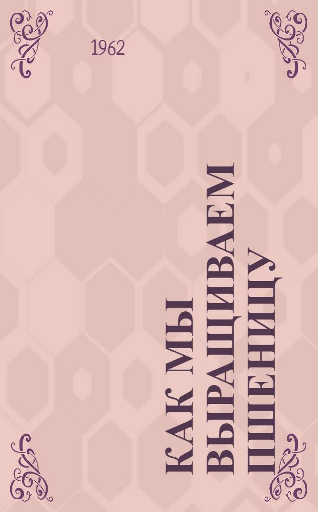 Как мы выращиваем пшеницу : Лекция, прочит. на Краев. семинаре работников парт., сов., с.-х. органов, руководителей опорно-показат. хоз. и науч.-исслед. учреждений