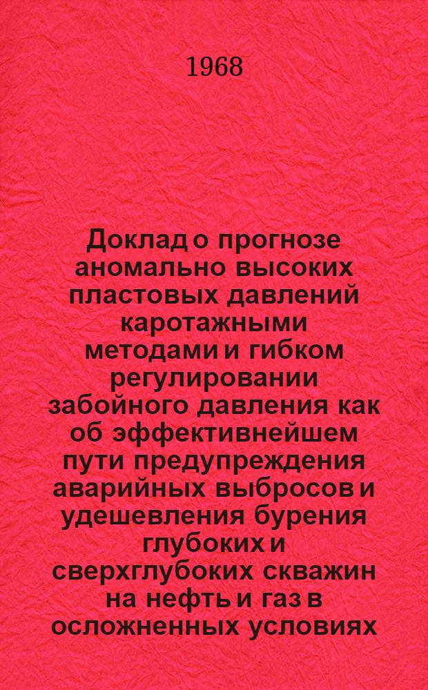 Доклад о прогнозе аномально высоких пластовых давлений каротажными методами и гибком регулировании забойного давления как об эффективнейшем пути предупреждения аварийных выбросов и удешевления бурения глубоких и сверхглубоких скважин на нефть и газ в осложненных условиях : (Обоснование комплексной межотраслевой народнохоз. проблемы)