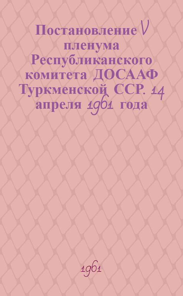 Постановление V пленума Республиканского комитета ДОСААФ Туркменской ССР. 14 апреля 1961 года. [Об итогах выполнения заданий на 1960 год и задачи организаций ДОСААФ, вытекающих из решений январского Пленума ЦК КПСС (1961 г.)]